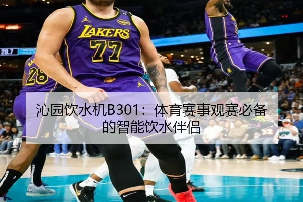 沁园饮水机B301：体育赛事观赛必备的智能饮水伴侣